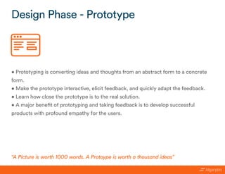 • Prototyping is converting ideas and thoughts from an abstract form to a concrete
form.
• Make the prototype interactive, elicit feedback, and quickly adapt the feedback.
• Learn how close the prototype is to the real solution.
• A major benefit of prototyping and taking feedback is to develop successful
products with profound empathy for the users.
Design Phase - Prototype
“A Picture is worth 1000 words. A Protoype is worth a thousand ideas”
 