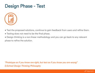 • Test the proposed solutions, continue to gain feedback from users and refine them.
• Testing does not need to be the final phase.
• Design thinking is a non-linear methodology and you can go back to any relevant
phase to refine the solution.
Design Phase - Test
“Prototype as if you know are right, but test as if you know you are wrong”
D.School Design Thinking Philosophy
 