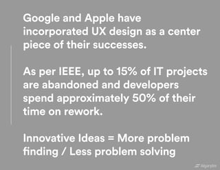 Google and Apple have
incorporated UX design as a center
piece of their successes.
As per IEEE, up to 15% of IT projects
are abandoned and developers
spend approximately 50% of their
time on rework.
Innovative Ideas = More problem
finding / Less problem solving
 