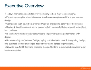 • Today’s marketplace calls for every company to be a high-tech company.
• Presenting complex information on a small screen emphasized the importance of
design.
• Companies such as Airbnb, Uber and Google are leading solely based on design.
• Design & User Experience play a deeper role in successful Integration of technology
into business.
• IT teams have numerous opportunities to improve business performance with
design.
• Understanding the Value of Design, laying out a business case & integrating design
into business are key challenges faced by IT teams across organizations.
• Now it’s turn for IT Teams to embrace Design Thinking in products & services to out
beat competition.
Executive Overview
 