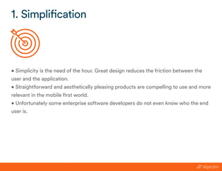 • Simplicity is the need of the hour. Great design reduces the friction between the
user and the application.
• Straightforward and aesthetically pleasing products are compelling to use and more
relevant in the mobile first world.
• Unfortunately some enterprise software developers do not even know who the end
user is.
1. Simplification
 