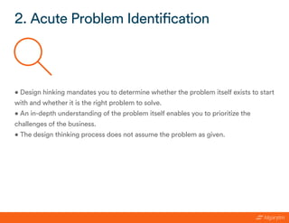 • Design hinking mandates you to determine whether the problem itself exists to start
with and whether it is the right problem to solve.
• An in-depth understanding of the problem itself enables you to prioritize the
challenges of the business.
• The design thinking process does not assume the problem as given.
2. Acute Problem Identification
 