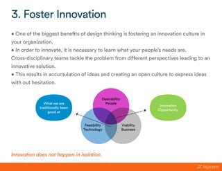 • One of the biggest benefits of design thinking is fostering an innovation culture in
your organization.
• In order to innovate, it is necessary to learn what your people’s needs are.
Cross-disciplinary teams tackle the problem from different perspectives leading to an
innovative solution.
• This results in accumulation of ideas and creating an open culture to express ideas
with out hesitation.
3. Foster Innovation
Innovation does not happen in isolation.
Desirability
People
Viability
Business
Feasibility
Technology
Innovation
Opportunity
What we are
traditionally been
good at
 