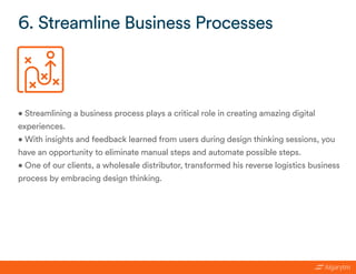 • Streamlining a business process plays a critical role in creating amazing digital
experiences.
• With insights and feedback learned from users during design thinking sessions, you
have an opportunity to eliminate manual steps and automate possible steps.
• One of our clients, a wholesale distributor, transformed his reverse logistics business
process by embracing design thinking.
6. Streamline Business Processes
 