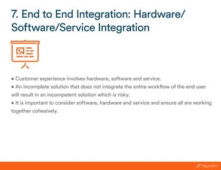 • Customer experience involves hardware, software and service.
• An incomplete solution that does not integrate the entire workflow of the end user
will result in an incompetent solution which is risky.
• It is important to consider software, hardware and service and ensure all are working
together cohesively.
7. End to End Integration: Hardware/
Software/Service Integration
 