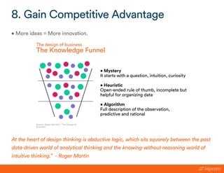 • More ideas = More innovation.
8. Gain Competitive Advantage
At the heart of design thinking is abductive logic, which sits squarely between the past
data-driven world of analytical thinking and the knowing-without-reasoning world of
intuitive thinking.” - Roger Martin
Source: Roger Martin’s, “The Design of
Business”.
The design of business
The Knowledge Funnel
• Mystery
It starts with a question, intuition, curiosity
• Heuristic
Open-ended rule of thumb, incomplete but
helpful for organizing data
• Algorithm
Full description of the observation,
predictive and rational
 