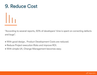 “According to several reports, 50% of developers’ time is spent on correcting defects
and bugs”.
• With good design, Product Development Costs are reduced.
• Reduce Project execution Risks and improve ROI.
• With simple UX, Change Management becomes easy.
9. Reduce Cost
 