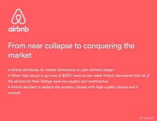 • Airbnb attributes its market dominance to user-centred design.
• When they about to go bust at $200 revenue per week Airbnb discovered that all of
the photos for their listings were low quality and unattractive
• Airbnb decided to replace the amateur photos with high-quality photos and it
worked.
From near collapse to conquering the
market
 