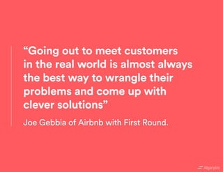 “Going out to meet customers
in the real world is almost always
the best way to wrangle their
problems and come up with
clever solutions”
Joe Gebbia of Airbnb with First Round.
 