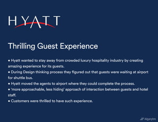 • Hyatt wanted to stay away from crowded luxury hospitality industry by creating
amazing experience for its guests.
• During Design thinking process they figured out that guests were waiting at airport
for shuttle bus.
• Hyatt moved the agents to airport where they could complete the process.
• ‘more approachable, less hiding’ approach of interaction between guests and hotel
staff.
• Customers were thrilled to have such experience.
Thrilling Guest Experience
 