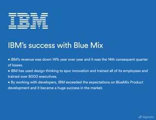 • IBM’s revenue was down 14% year over year and it was the 14th consequent quarter
of losses.
• IBM has used design thinking to spur innovation and trained all of its employees and
trained over 8000 executives.
• By working with developers, IBM exceeded the expectations on BlueMix Product
development and it became a huge success in the market.
IBM’s success with Blue Mix
 