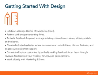 • Establish a Design Centre of Excellence (CoE).
• Partner with design consulting firms.
• Activate feedback loop and leverage existing channels such as app stores, portals,
and websites.
• Create dedicated websites where customers can submit ideas, discuss features, and
engage with customer support.
• Connect with your customers by actively seeking feedback from them through
reviews, feedback on your website, forums, and personal visits.
• Work closely with Marketing & Sales.
Getting Started With Design
 