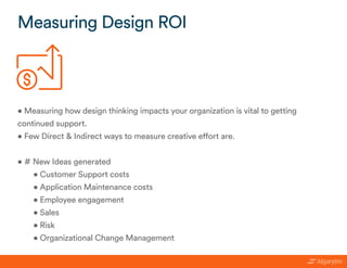 • Measuring how design thinking impacts your organization is vital to getting
continued support.
• Few Direct & Indirect ways to measure creative effort are.
• # New Ideas generated
• Customer Support costs
• Application Maintenance costs
• Employee engagement
• Sales
• Risk
• Organizational Change Management
Measuring Design ROI
 