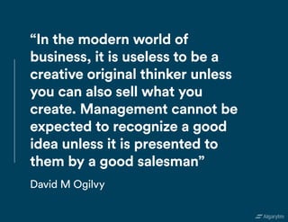 “In the modern world of
business, it is useless to be a
creative original thinker unless
you can also sell what you
create. Management cannot be
expected to recognize a good
idea unless it is presented to
them by a good salesman”
David M Ogilvy
 