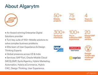 About Algarytm
50+Mobile
projects
75
People
4
Years in
business
300+
Technical
interfaces
100+
Yrs or
collective ERP
experience
20
Global SAP
mobile
vendors
Google
mobile app
challenge
winner
• An Award winning Enterprise Digital
Solutions provider
• Turn-key suite of 100+ Mobile solutions to
solve complex business problems
• Elite team of User Experience & Design
Thinking Experts
• Global presence across US & India
• Services: SAP Fiori, Oracle Mobile Cloud
(MCS),SMP, Syclo/Agentry, Hybris Marketing
Automation, Hybris eCommerce, Hybris
C4C, Design Thinking, User Experience.
 
