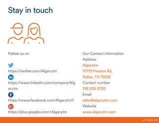 Stay in touch
Follow us on
https://twitter.com/Algarytm
https://www.linkedin.com/company/Alg
arytm
https://www.facebook.com/Algarytm1/
https://plus.google.com/+Algarytm 
Our Contact information
Address
Algarytm
17772 Preston Rd,
Dallas, TX 75252
Contact number
318 235 5720
Email
sales@algarytm.com
Website
www.algarytm.com
 