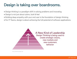 • Design thinking is a paradigm shift in solving problems and innovating
• Design is not just about colors, look & feel
• Building deep empathy with your end user is the foundation of design thinking
• For IT Teams, design is about achieving the full potential of software applications.
Design is taking over boardrooms.
Source: McKinsey Digital Labs
A New Kind of Leadership
Design Thinking is being used to
create strategic visions,
new markets and
new customers
behavior
 
