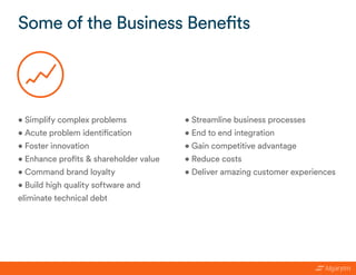 Some of the Business Benefits
• Simplify complex problems
• Acute problem identification
• Foster innovation
• Enhance profits & shareholder value
• Command brand loyalty
• Build high quality software and
eliminate technical debt
• Streamline business processes
• End to end integration
• Gain competitive advantage
• Reduce costs
• Deliver amazing customer experiences
 