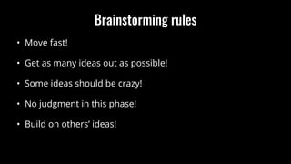 Brainstorming rules
• Move fast!
• Get as many ideas out as possible!
• Some ideas should be crazy!
• No judgment in this phase!
• Build on others’ ideas!
 