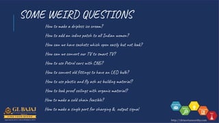 SOME WEIRD QUESTIONS
How to make a dripless ice cream?
How to add an iodine patch to all Indian women?
How can we have sachets which open easily but not leak?
How can we convert our TV to smart TV?
How to use Petrol cars with CNG?
How to convert old fittings to have an LED bulb?
How to use plastic and fly ash as building material?
How to leak proof ceilings with organic material?
How to make a cold chain feasible?
How to make a single port for charging & output signal
 