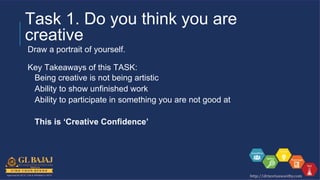 Task 1. Do you think you are
creative
Draw a portrait of yourself.
Key Takeaways of this TASK:
Being creative is not being artistic
Ability to show unfinished work
Ability to participate in something you are not good at
This is ‘Creative Confidence’
 