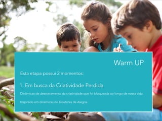 Warm UP 
Esta etapa possui 2 momentos: 
1. Em busca da Criatividade Perdida 
Dinâmicas de destravamento da criatividade que foi bloqueada ao longo de nossa vida. 
! 
Inspirado em dinâmicas do Doutores da Alegria 
 