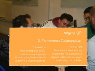 Warm UP 
2. Ferramentas Colaborativas 
Co-creation 
Início do trabalho de co-criação, 
em que grupos 
listarão situações problemas 
(a definir) e lançarão post its. 
! 
OFF to ON 
Ensinaremos levar as infos 
trabalhadas nas plataformas 
digitais colaborativas, como: 
Mind Map, Lino e Trello 
 