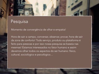 Pesquisa 
Momento de convergência de olhar e empatia! 
! 
Hora de sair a campo, conversar, observar, provar, hora de sair 
da zona de conforto! Todo serviço, produto ou plataforma é 
feito para pessoas e por isso nossa pesquisa se baseia nas 
mesmas! Estamos interessados no fator humano e assim 
devemos olhar todos os aspectos do ser humano: físico, 
cultural, sociológico e psicológico… 
 