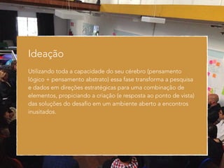 Ideação 
Utilizando toda a capacidade do seu cérebro (pensamento 
lógico + pensamento abstrato) essa fase transforma a pesquisa 
e dados em direções estratégicas para uma combinação de 
elementos, propiciando a criação (e resposta ao ponto de vista) 
das soluções do desafio em um ambiente aberto a encontros 
inusitados. 
 