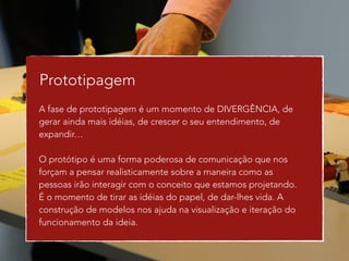 Prototipagem 
A fase de prototipagem é um momento de DIVERGÊNCIA, de 
gerar ainda mais idéias, de crescer o seu entendimento, de 
expandir… 
! 
O protótipo é uma forma poderosa de comunicação que nos 
forçam a pensar realisticamente sobre a maneira como as 
pessoas irão interagir com o conceito que estamos projetando. 
É o momento de tirar as idéias do papel, de dar-lhes vida. A 
construção de modelos nos ajuda na visualização e iteração do 
funcionamento da ideia. 
! 
! 
 