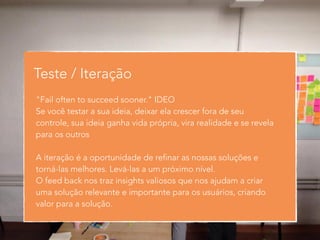 Teste / Iteração 
"Fail often to succeed sooner." IDEO 
Se você testar a sua ideia, deixar ela crescer fora de seu 
controle, sua ideia ganha vida própria, vira realidade e se revela 
para os outros 
! 
A iteração é a oportunidade de refinar as nossas soluções e 
torná-las melhores. Levá-las a um próximo nível. 
O feed back nos traz insights valiosos que nos ajudam a criar 
uma solução relevante e importante para os usuários, criando 
valor para a solução. 
 