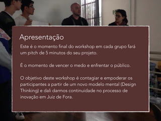 Apresentação 
Este é o momento final do workshop em cada grupo fará 
um pitch de 5 minutos do seu projeto. 
! 
É o momento de vencer o medo e enfrentar o público. 
! 
O objetivo deste workshop é contagiar e empoderar os 
participantes a partir de um novo modelo mental (Design 
Thinking) e dali darmos continuidade no processo de 
inovação em Juiz de Fora. 
 