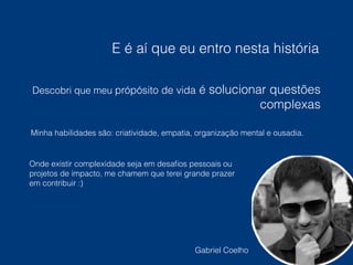 E é aí que eu entro nesta história 
Descobri que meu própósito de vida é solucionar questões 
complexas 
Minha habilidades são: criatividade, empatia, organização mental e ousadia. 
Onde existir complexidade seja em desafios pessoais ou 
projetos de impacto, me chamem que terei grande prazer 
em contribuir :) 
Gabriel Coelho 
 