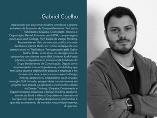 Gabriel Coelho 
Apaixonado por solucionar desafios complexos e grande 
entusiasta da Economia do Compartilhamento. Tem como 
habilidades: Ousadia, Criatividade, Empatia e 
Organização Mental. Formado pela ESPM, com passagens 
pela Lewis-Clark College, FGV, Escola de Design Thinking, 
Empreender-se. Veio do mercado publicitário onde 
Recebeu o prêmio Shoti Hori” como destaque do ano 
quando atuou na Trip Editora. Teve passagens pela Ogilvy 
Mather Brasil, onde atuou no planejamento de 
campanhas com clientes como IBM, Unilever, Kraft Foods 
e liderou o departamento Comercial da Tv Minuto do 
Grupo Bandeirantes de Comunicação. Depois como 
empreendedor criou o Empodere-se, uma holding que 
tem como objetivo desenvolver pessoas e empresas a fim 
de descobrir seus oceanos azuis através do Design 
Thinking, desenvolveu o laboratório de co-criação/ 
inovação, SUA Jornada, em que ideias transformam-se em 
projetos reais através da aplicação e vivência dos valores 
do Design Thinking (Empatia, Colaboração e 
Experimentação). Dissemina o Design Thinking Weekend. 
através do Brasil e lidera o Empodere-se International 
Tour que tem como objetivo disseminar e compartilhar o 
que está acontecendo de inovador nos principais eventos 
do planeta. 
 