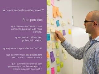 A quem se destina este projeto? 
Para pessoas: 
que queiram encontrar novos 
caminhos para sua vida / sua 
carreira. 
que queiram ativar seu 
potencial criativo 
que queiram aprender a co-criar 
que queiram trazer seu projeto para 
ser co-criado novos caminhos 
que queiram se conectar com 
pessoas que também estejam no 
mesmo processo que você :) 
 