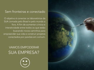 Sem fronteiras e conectado 
O objetivo é conectar os laboratórios da 
SUA Jornada pelo Brasil e pelo mundo a 
fora. A fim de aumentar a troca e 
Sem fronteiras 
interatividade entre todos os que estão 
buscando novos caminhos para 
empreender sua vida e construir projetos 
Nossos encontros serão 
conectados por paixões em comum. 
transmitidos via web e nos 
desafiaremos a co-criar via web 
VAMOS EMPODERAR 
SUA EMPRESA? 
 