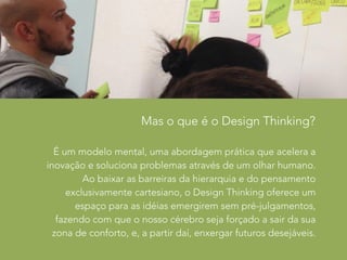 Mas o que é o Design Thinking? 
É um modelo mental, uma abordagem prática que acelera a 
inovação e soluciona problemas através de um olhar humano. 
Ao baixar as barreiras da hierarquia e do pensamento 
exclusivamente cartesiano, o Design Thinking oferece um 
espaço para as idéias emergirem sem pré-julgamentos, 
fazendo com que o nosso cérebro seja forçado a sair da sua 
zona de conforto, e, a partir daí, enxergar futuros desejáveis. 
 