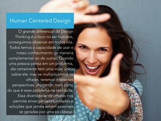 Human Centered Design 
O grande diferencial do Design 
Thinking é o foco no ser humano, 
conseguimos observar em todos nós. 
Todos temos a capacidade de usar o 
nosso conhecimento de maneira 
complementar ao de outras. Quando 
uma pessoa pensa em um problema, 
ela certamente tem uma visão única 
sobre ele, mas se multiplicarmos os 
olhares, teremos diferentes 
perspectivas, chegando mais perto 
do que é esse problema na realidade. 
Essa diversidade de olhares nos 
permite enxergar oportunidades e 
soluções que jamais seriam possíveis 
se geradas por uma só cabeça. 
 