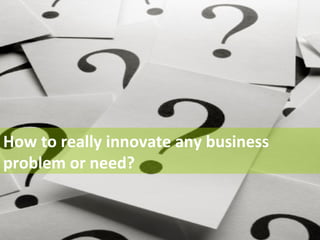 How to really innovate any business 
problem or need? 
 