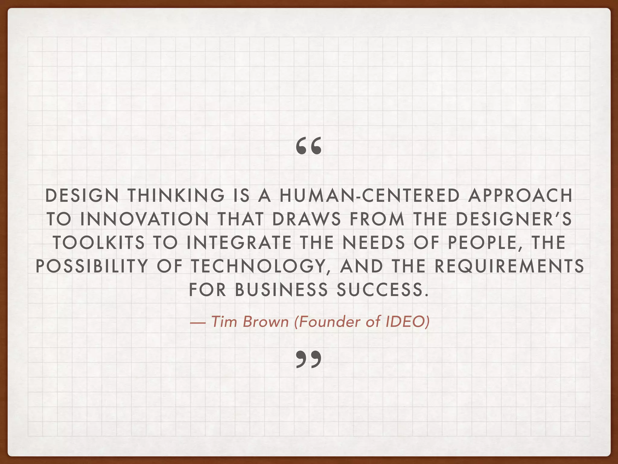 — Tim Brown (Founder of IDEO)
DESIGN THINKING IS A HUMAN-CENTERED APPROACH
TO INNOVATION THAT DRAWS FROM THE DESIGNER’S
TOOLKITS TO INTEGRATE THE NEEDS OF PEOPLE, THE
POSSIBILITY OF TECHNOLOGY, AND THE REQUIREMENTS
FOR BUSINESS SUCCESS.
”
“
 
