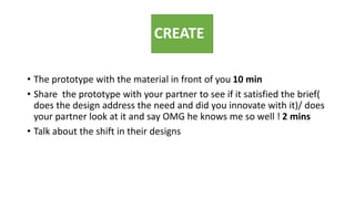 CREATE
• The prototype with the material in front of you 10 min
• Share the prototype with your partner to see if it satisfied the brief(
does the design address the need and did you innovate with it)/ does
your partner look at it and say OMG he knows me so well ! 2 mins
• Talk about the shift in their designs
 
