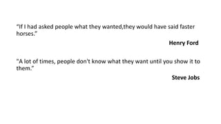 “If I had asked people what they wanted,they would have said faster
horses.”
Henry Ford
"A lot of times, people don't know what they want until you show it to
them.”
Steve Jobs
 