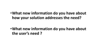 •What new information do you have about
how your solution addresses the need?
•What new information do you have about
the user’s need ?
 
