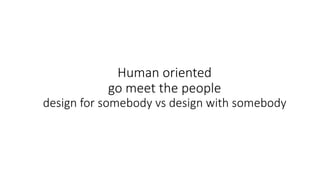 Human oriented
go meet the people
design for somebody vs design with somebody
 