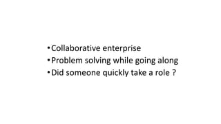 •Collaborative enterprise
•Problem solving while going along
•Did someone quickly take a role ?
 
