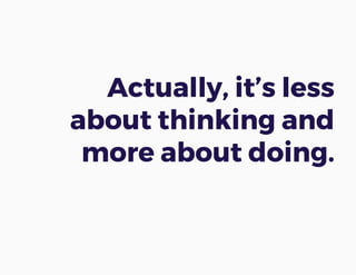 Actually, it’s less
about thinking and
more about doing.
 