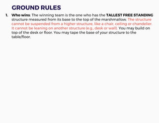 GROUND RULES
1. Who wins: The winning team is the one who has the TALLEST FREE STANDING
structure measured from its base to the top of the marshmallow. The structure
cannot be suspended from a higher structure, like a chair, ceiling or chandelier.
It cannot be leaning on another structure (e.g., desk or wall). You may build on
top of the desk or floor. You may tape the base of your structure to the
table/floor.
 
