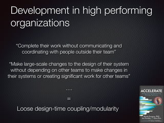 Development in high performing
organizations
“Complete their work without communicating and
coordinating with people outside their team”
“Make large-scale changes to the design of their system
without depending on other teams to make changes in
their systems or creating significant work for other teams”
….
Loose design-time coupling/modularity
=
 