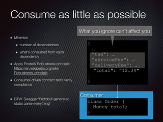 Consumer
Consume as little as possible
Minimize
number of dependencies
what’s consumed from each
dependency
Apply Postel’s Robustness principle:
https://en.wikipedia.org/wiki/
Robustness_principle
Consumer-driven contract tests verify
compliance
BTW: Swagger/Protobuf-generated
stubs parse everything!
{
…
"tax": …
"serviceFee": …
"deliveryFee": …
"total": "12.34"
…
}
class Order {
Money total;
}
What you ignore can’t affect you
 