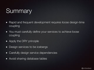 @crichardson
Summary
Rapid and frequent development requires loose design-time
coupling
You must carefully define your services to achieve loose
coupling
Apply the DRY principle
Design services to be icebergs
Carefully design service dependencies
Avoid sharing database tables
 